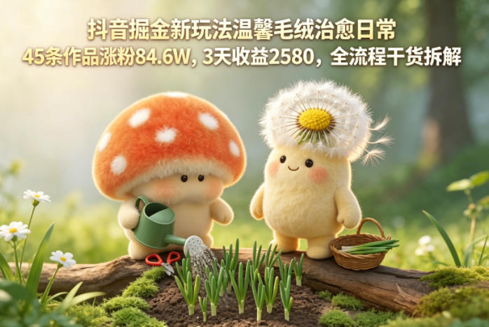抖音掘金新玩法温馨毛绒改善日常，45条作品涨粉84.6W，3天收益2580，全流程干货拆解选优云网创选优云网创
