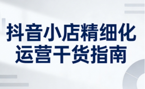 抖音小店精细化运营干货指南新版,助力商家系统提升店铺运营能力(更新26年3月)选优云网创选优云网创