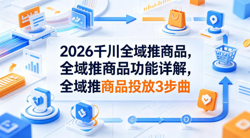2026千川全域推商品，全域推商品功能详解，全域推商品投放3步曲选优云网创选优云网创